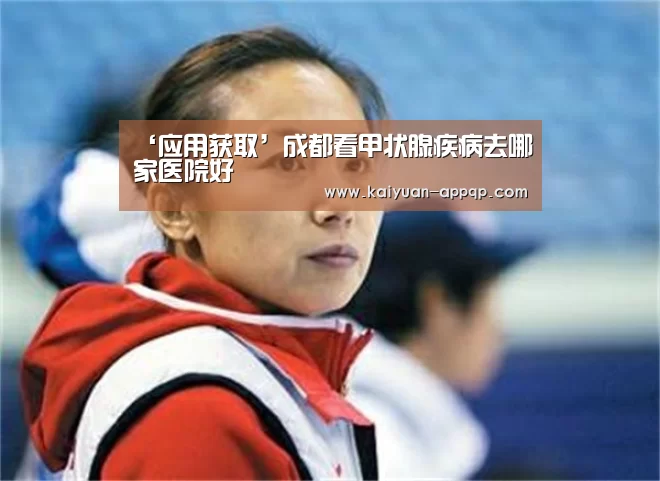 ‘应用获取’成都看甲状腺疾病去哪家医院好(图3) 访问体验